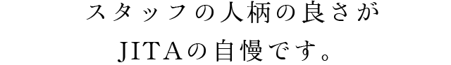 スタッフの人柄の良さがJITAの自慢です。